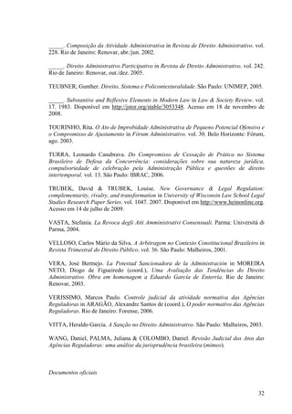32
_____. Composição da Atividade Administrativa in Revista de Direito Administrativo. vol.
228. Rio de Janeiro: Renovar, abr./jun. 2002.
_____. Direito Administrativo Participativo in Revista de Direito Administrativo. vol. 242.
Rio de Janeiro: Renovar, out./dez. 2005.
TEUBNER, Gunther. Direito, Sistema e Policontexturalidade. São Paulo: UNIMEP, 2005.
_____. Substantive and Reflexive Elements in Modern Law in Law & Society Review. vol.
17. 1983. Disponível em http://jstor.org/stable/3053348. Acesso em 18 de novembro de
2008.
TOURINHO, Rita. O Ato de Improbidade Administrativa de Pequeno Potencial Ofensivo e
o Compromisso de Ajustamento in Fórum Administrativo. vol. 30. Belo Horizonte: Fórum,
ago. 2003.
TURRA, Leonardo Canabrava. Do Compromisso de Cessação de Prática no Sistema
Brasileiro de Defesa da Concorrência: considerações sobre sua natureza jurídica,
compulsoriedade de celebração pela Administração Pública e questões de direito
intertemporal. vol. 13. São Paulo: IBRAC, 2006.
TRUBEK, David & TRUBEK, Louise. New Governance & Legal Regulation:
complementarity, rivalry, and transformation in University of Wisconsin Law School Legal
Studies Research Paper Series. vol. 1047. 2007. Disponível em http://www.heinonline.org.
Acesso em 14 de julho de 2009.
VASTA, Stefania. La Revoca degli Atti Amministrativi Consensuali. Parma: Università di
Parma, 2004.
VELLOSO, Carlos Mário da Silva. A Arbitragem no Contexto Constitucional Brasileiro in
Revista Trimestral do Direito Público. vol. 36. São Paulo: Malheiros, 2001.
VERA, José Bermejo. La Potestad Sancionadora de la Administración in MOREIRA
NETO, Diogo de Figueiredo (coord.), Uma Avaliação das Tendências do Direito
Administrativo. Obra em homenagem a Eduardo García de Enterría. Rio de Janeiro:
Renovar, 2003.
VERISSIMO, Marcos Paulo. Controle judicial da atividade normativa das Agências
Reguladoras in ARAGÃO, Alexandre Santos de (coord.), O poder normativo das Agências
Reguladoras. Rio de Janeiro: Forense, 2006.
VITTA, Heraldo Garcia. A Sanção no Direito Administrativo. São Paulo: Malheiros, 2003.
WANG, Daniel, PALMA, Juliana & COLOMBO, Daniel. Revisão Judicial dos Atos das
Agências Reguladoras: uma análise da jurisprudência brasileira (mimeo).
Documentos oficiais
 