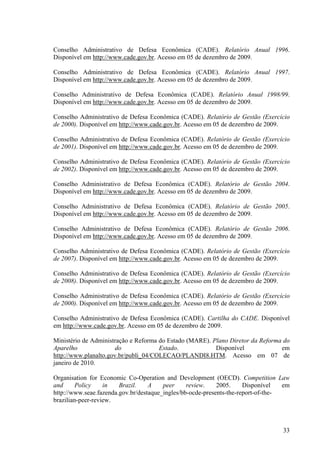 33
Conselho Administrativo de Defesa Econômica (CADE). Relatório Anual 1996.
Disponível em http://www.cade.gov.br. Acesso em 05 de dezembro de 2009.
Conselho Administrativo de Defesa Econômica (CADE). Relatório Anual 1997.
Disponível em http://www.cade.gov.br. Acesso em 05 de dezembro de 2009.
Conselho Administrativo de Defesa Econômica (CADE). Relatório Anual 1998/99.
Disponível em http://www.cade.gov.br. Acesso em 05 de dezembro de 2009.
Conselho Administrativo de Defesa Econômica (CADE). Relatório de Gestão (Exercício
de 2000). Disponível em http://www.cade.gov.br. Acesso em 05 de dezembro de 2009.
Conselho Administrativo de Defesa Econômica (CADE). Relatório de Gestão (Exercício
de 2001). Disponível em http://www.cade.gov.br. Acesso em 05 de dezembro de 2009.
Conselho Administrativo de Defesa Econômica (CADE). Relatório de Gestão (Exercício
de 2002). Disponível em http://www.cade.gov.br. Acesso em 05 de dezembro de 2009.
Conselho Administrativo de Defesa Econômica (CADE). Relatório de Gestão 2004.
Disponível em http://www.cade.gov.br. Acesso em 05 de dezembro de 2009.
Conselho Administrativo de Defesa Econômica (CADE). Relatório de Gestão 2005.
Disponível em http://www.cade.gov.br. Acesso em 05 de dezembro de 2009.
Conselho Administrativo de Defesa Econômica (CADE). Relatório de Gestão 2006.
Disponível em http://www.cade.gov.br. Acesso em 05 de dezembro de 2009.
Conselho Administrativo de Defesa Econômica (CADE). Relatório de Gestão (Exercício
de 2007). Disponível em http://www.cade.gov.br. Acesso em 05 de dezembro de 2009.
Conselho Administrativo de Defesa Econômica (CADE). Relatório de Gestão (Exercício
de 2008). Disponível em http://www.cade.gov.br. Acesso em 05 de dezembro de 2009.
Conselho Administrativo de Defesa Econômica (CADE). Relatório de Gestão (Exercício
de 2000). Disponível em http://www.cade.gov.br. Acesso em 05 de dezembro de 2009.
Conselho Administrativo de Defesa Econômica (CADE). Cartilha do CADE. Disponível
em http://www.cade.gov.br. Acesso em 05 de dezembro de 2009.
Ministério de Administração e Reforma do Estado (MARE). Plano Diretor da Reforma do
Aparelho do Estado. Disponível em
http://www.planalto.gov.br/publi_04/COLECAO/PLANDI8.HTM. Acesso em 07 de
janeiro de 2010.
Organisation for Economic Co-Operation and Development (OECD). Competition Law
and Policy in Brazil. A peer review. 2005. Disponível em
http://www.seae.fazenda.gov.br/destaque_ingles/bb-ocde-presents-the-report-of-the-
brazilian-peer-review.
 