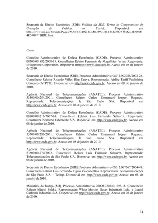 34
Secretaria de Direito Econômico (SDE). Política da SDE. Termo de Compromisso de
Cessação de Prática em Cartel. Disponível em
http://www.mj.gov.br/data/Pages/MJ9F537202ITEMID597B15F35E7043448D2E1D00D1
4E5804PTBRIE.htm.
Casos
Conselho Administrativo de Defesa Econômica (CADE). Processo Administrativo
08700.001882/2008-19. Conselheiro Relator Fernando de Magalhães Furlan. Requerente:
Bridgestone Corporation. Disponível em http://www.cade.gov.br. Acesso em 08 de janeiro
de 2010.
Secretaria de Direito Econômico (SDE). Processo Administrativo 08012.002028/2002-24.
Conselheiro Relator Ricardo Villas Bôas Cueva. Representada: Airline Tariff Publishing
Company (ATPCO). Disponível em http://www.cade.gov.br. Acesso em 08 de janeiro de
2010.
Agência Nacional de Telecomunicações (ANATEL). Processo Administrativo
53500.002284/2001. Conselheiro Relator Carlos Emmanuel Joppert Ragazzo.
Representada: Telecomunicações de São Paulo S/A. Disponível em
http://www.cade.gov.br. Acesso em 08 de janeiro de 2010.
Conselho Administrativo de Defesa Econômica (CADE). Processo Administrativo
08700.005216/2007-61. Conselheiro Relator Luis Fernando Schuartz. Requerente:
Construtora Norberto Odebrecht S/A. Disponível em http://www.cade.gov.br. Acesso em
08 de janeiro de 2010.
Agência Nacional de Telecomunicações (ANATEL). Processo Administrativo
53500.002286/2001. Conselheiro Relator Carlos Emmanuel Joppert Ragazzo.
Representada: Telecomunicações de São Paulo S/A. Disponível em
http://www.cade.gov.br. Acesso em 08 de janeiro de 2010.
Agência Nacional de Telecomunicações (ANATEL). Processo Administrativo
53500.005770/2002. Conselheiro Relator Luis Fernando Schuartz. Representada:
Telecomunicações de São Paulo S/A. Disponível em http://www.cade.gov.br. Acesso em
08 de janeiro de 2010.
Secretaria de Direito Econômico (SDE). Processo Administrativo 08012.007667/2004-48.
Conselheiro Relator Luis Fernando Rigato Vasconcellos. Representada: Telecomunicações
de São Paulo S/A – Telesp. Disponível em http://www.cade.gov.br. Acesso em 08 de
janeiro de 2010.
Ministério da Justiça (MJ). Processo Administrativo 08000.020849/1996-18. Conselheiro
Relator Mércio Felsky. Representadas: White Martins Gases Industriais Ltda. e Liquid
Carbonic Indústrias S/A. Disponível em http://www.cade.gov.br. Acesso em 08 de janeiro
de 2010.
 