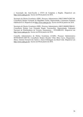 36
e Associação das Auto-Escolas e CFCS de Campinas e Região. Disponível em
http://www.cade.gov.br. Acesso em 08 de janeiro de 2010.
Secretaria de Direito Econômico (SDE). Processo Administrativo 08012.008678/2007-98.
Conselheiro Relator Fernando de Magalhães Furlan. Representada: Construtora Norberto
Odebrecht S/A. Disponível em http://www.cade.gov.br. Acesso em 08 de janeiro de 2010.
Secretaria de Direito Econômico (SDE). Processo Administrativo 08012.006808/2000-81.
Conselheiro Relator Luiz Fernando Rigato Vasconcellos. Representada: Federação
Nacional de Distribuidores de Veículos Automotores – FENABRAVE. Disponível em
http://www.cade.gov.br. Acesso em 08 de janeiro de 2010.
Conselho Administrativo de Defesa Econômica (CADE). Processo Administrativo
08700.005281/2007-96. Conselheiro Relator Ricardo Villas Bôas Cueva. Requerentes:
Marco Antonio Ferraroli dos Santos e Alcan Embalagens do Brasil Ltda. Disponível em
http://www.cade.gov.br. Acesso em 08 de janeiro de 2010.
 