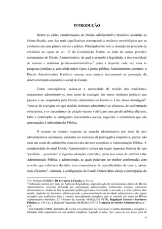 4
INTRODUÇÃO
Dentre as várias transformações do Direito Administrativo brasileiro ocorridas na
última década, uma das mais significativas corresponde à mudança metodológica que se
evidencia em seus planos teórico e prático. Principalmente com a inserção do princípio da
eficiência no caput do art. 37 da Constituição Federal ao lado de outros preceitos
estruturantes do Direito Administrativo, do qual é exemplo a legalidade, a funcionalidade
de normas e institutos jurídico-administrativos 1
passa a importar cada vez mais às
pesquisas jurídicas e, com ainda maior vigor, à gestão pública. Paulatinamente, portanto, o
Direito Administrativo brasileiro assume uma postura instrumental na promoção do
desenvolvimento econômico-social do Estado.
Como conseqüência, coloca-se a necessidade de revisão dos tradicionais
mecanismos administrativos, bem como de avaliação dos novos institutos jurídicos que
passam a ser amparados pelo Direito Administrativo brasileiro à luz dessa abordagem2
.
Trata-se de averiguar em que medida institutos administrativos clássicos, de conformação
oitocentista, e os mecanismos de criação recente viabilizam uma gestão pública eficiente,
hábil a contemplar as emergentes necessidades sociais, negociais e econômicas que são
apresentadas à Administração Pública.
O recurso ao clássico esquema de atuação administrativa por meio de atos
administrativos unilaterais, cunhados no exercício da prerrogativa imperativa, parece não
mais dar conta do satisfatório exercício dos deveres cometidos à Administração Pública. A
complexidade do atual Direito Administrativo coloca em xeque respostas binárias do tipo
“proibido – permitido” a algumas situações concretas, como nos casos de conflito entre
Administração Pública e administrado, as quais poderiam ser melhor conformadas com
acordos que valorizem decisões mais consentâneas às especificidades do caso e, assim,
mais eficientes3
. Ademais, a configuração do Estado Democrático enseja a participação do
1
Cf. Norberto BOBBIO, Da Estrutura à Função, p. 13 e ss.
2
Ordenação setorial por meio de Agências Reguladoras, especialização de microsistemas dentro do Direito
Administrativo, crescente demanda por participação administrativa, sofisticados arranjos contratuais
administrativos, edição de leis de parcerias público-privadas envolvendo o mercado e o setor público não-
estatal, implosão da dicotomia público-privado e processualização da atividade administrativa são alguns
exemplos que explicitam bem o cenário marcadamente complexo que se constrói em torno do Direito
Administrativo brasileiro. Cf. Floriano de Azevedo MARQUES NETO, Regulação Estatal e Interesses
Públicos, p. 194 e ss., e Diogo de Figueiredo MOREIRA NETO, Mutações do Direito Administrativo, p. 7
e ss.
3
José Eduardo FARIA denomina de norma procedimental ou processual a norma destinada a assegurar a
interação entre organismos em um cenário complexo. Segundo o autor, “por causa de seu baixo grau de
 