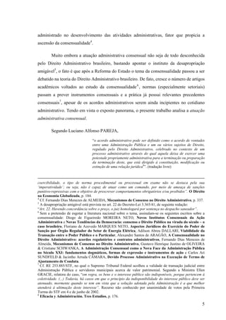 5
administrado no desenvolvimento das atividades administrativas, fator que propicia a
ascensão da consensualidade4
.
Muito embora a atuação administrativa consensual não seja de todo desconhecida
pelo Direito Administrativo brasileiro, bastando apontar o instituto da desapropriação
amigável5
, o fato é que após a Reforma do Estado o tema da consensualidade passou a ser
debatido na teoria do Direito Administrativo brasileiro. De fato, cresce o número de artigos
acadêmicos voltados ao estudo da consensualidade6
, normas (especialmente setoriais)
passam a prever instrumentos consensuais e a prática já possui relevantes precedentes
consensuais7
, apesar de os acordos administrativos serem ainda incipientes no cotidiano
administrativo. Tendo em vista o exposto panorama, o presente trabalho analisa a atuação
administrativa consensual.
Segundo Luciano Alfonso PAREJA,
“o acordo administrativo pode ser definido como o acordo de vontades
entre uma Administração Pública e um ou vários sujeitos de Direito,
regulado pelo Direito Administrativo, celebrado no contexto de um
processo administrativo através do qual aquela deixa de exercer uma
potestade propriamente administrativa para a terminação ou preparação
da terminação deste, que está dirigido à constituição, modificação ou
extinção de uma relação jurídica8
”. (tradução livre)
coercibilidade, o tipo de norma procedimental ou processual em exame não se destaca pela sua
‘imperatividade’; ou seja, não é capaz de atuar como um comando, por meio de ameaça de sanções
punitivo-repressivas com o objetivo de prescrever comportamentos obrigatórios e/ou proibidos”. O Direito
na Economia Globalizada, p. 184.
4
Cf. Fernando Dias Menezes de ALMEIDA, Mecanismos de Consenso no Direito Administrativo, p. 337.
5
A desapropriação amigável está prevista no art. 22 do Decreto-Lei 3.365/41, de seguinte redação:
“Art. 22. Havendo concordância sobre o preço, o juiz homologará por sentença no despacho saneador”.
6
Sem a pretensão de esgotar a literatura nacional sobre o tema, assinalam-se os seguintes escritos sobre a
consensualidade: Diogo de Figueiredo MOREIRA NETO, Novos Institutos Consensuais da Ação
Administrativa e Novas Tendências da Democracia: consenso e Direito Público na virada do século – o
caso brasileiro, Floriano de Azevedo MARQUES NETO, Aspectos Jurídicos do Exercício do Poder de
Sanção por Órgão Regulador do Setor de Energia Elétrica, Adilson Abreu DALLARI, Viabilidade da
Transação entre o Poder Público e o Particular, Alexandre Santos de ARAGÃO, A Consensualidade no
Direito Administrativo: acordos regulatórios e contratos administrativos, Fernando Dias Menezes de
Almeida, Mecanismos de Consenso no Direito Administrativo, Gustavo Henrique Justino de OLIVEIRA
& Cristiane SCHWANKA, A Administração Consensual como a Nova Face da Administração Pública
no Século XXI: fundamentos dogmáticos, formas de expressão e instrumentos de ação e Carlos Ari
SUNDFELD & Jacintho Arruda CÂMARA, Devido Processo Administrativo na Execução de Termo de
Ajustamento de Conduta.
7
Cf. RE 253.885/STF, no qual o Supremo Tribunal Federal acolheu a validade de transação judicial entre
Administração Pública e servidores municipais acerca de valor patrimonial. Segundo a Ministra Ellen
GRACIE, relatora do caso, “em regra, os bens e o interesse público são indisponíveis, porque pertencem à
coletividade. (...) Todavia, há casos em que o princípio da indisponibilidade do interesse público deve ser
atenuado, mormente quando se tem em vista que a solução adotada pela Administração é a que melhor
atenderá à ultimação deste interesse”. Recurso não conhecido por unanimidade de votos pela Primeira
Turma do STF em 4 e de junho de 2002.
8
Eficacia y Administración. Tres Estudios, p. 176.
 