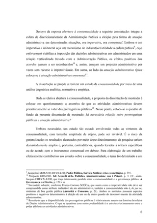 6
Decorre da exposta abertura à consensualidade a seguinte constatação: integra a
esfera de discricionariedade da Administração Pública a eleição pela forma de atuação
administrativa em determinadas situações, ora imperativa, ora consensual. Embora o ato
imperativo e unilateral seja um mecanismo de indiscutível utilidade à ordem pública9
, cujo
enforcement viabiliza a imposição das decisões administrativas aos administrados em uma
relação verticalizada travada com a Administração Pública, os efeitos positivos dos
acordos passam a ser reconhecidos10
e, assim, ensejam um proceder administrativo por
vezes sem recurso à imperatividade. Em suma, ao lado da atuação administrativa típica
coloca-se a atuação administrativa consensual11
.
A dissertação se propõe a realizar um estudo da consensualidade por meio de uma
análise dogmática analítica, normativa e empírica.
Dada a relativa abertura à consensualidade, a proposta da dissertação de mestrado é
colocar em questionamento a assertiva de que as atividades administrativas devem
prioritariamente se valer das prerrogativas públicas12
. Nesse ponto, coloca-se a questão de
fundo da presente dissertação de mestrado: há necessária relação entre prerrogativas
públicas e atuação administrativa?
Embora necessário, um estudo tão ousado envolvendo todas as vertentes da
consensualidade, com tamanha amplitude de objeto, pode ser inviável. É o risco da
generalização: os resultados alcançados por meio desse direcionamento de pesquisa seriam
demasiadamente amplos e, portanto, contraditórios, quando levados a setores específicos
ou de acordo com o instrumento consensual em debate. Para elaboração de um trabalho
efetivamente contributivo aos estudos sobre a consensualidade, o tema foi delimitado a um
9
Jacqueline MORAND-DEVILLER, Poder Público, Serviço Público: crise e conciliação, p. 391.
10
Pierpaolo GRAUSO, Gli Accordi della Pubblica Amministrazione con i Privati, p. 3. Cf., ainda,
Jacques CHEVALLIER, que traça interessante paralelo entre a consensualidade e a governança pública. A
Governança e o Direito, p. 129 e ss.
11
Necessário advertir, conforme Franco Gaetano SCOCA, que assim como a imperatividade não deve ser
compreendida como atributo inafastável do ato administrativo, também a consensualidade não é, de per se,
sinônimo de boa gestão pública (Autorità e Consenso, p. 21). Ambos os institutos possuem aspectos
positivos e negativos determinantes à eleição de um ou de outro quando do desenvolvimento da atividade
administrativa.
12
Ressalte-se que a disponibilidade das prerrogativas públicas é relativamente assente na doutrina brasileira
de Direito Administrativo. O que se questiona com maior profundidade é o estreito relacionamento entre o
poder público e as atividades administrativas.
 