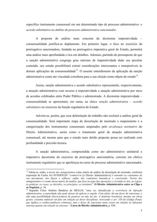 7
específico instrumento consensual em um determinado tipo de processo administrativo: o
acordo substitutivo no âmbito do processo administrativo sancionador.
A proposta de análise mais concreta da dicotomia imperatividade –
consensualidade justifica-se duplamente. Em primeiro lugar, o foco no exercício da
prerrogativa sancionadora, fundada na prerrogativa imperativa geral do Estado, permitirá
uma análise mais aprofundada e rica em detalhes. Ademais, partindo do pressuposto de que
a sanção administrativa congrega grau máximo de imperatividade dado seu peculiar
conteúdo, seu estudo possibilitará extrair considerações interessantes e transponíveis às
demais aplicações da consensualidade13
. O assente entendimento da aplicação da sanção
administrativa como ato vinculado corrobora para a sua eleição como objeto de estudo14
.
Assim, sanção administrativa e acordo substitutivo representarão, respectivamente,
a atuação administrativa com recurso à imperatividade e atuação administrativa por meio
de acordos celebrados entre Poder Público e administrado. A dicotomia imperatividade –
consensualidade se apresentará, em suma, na chave sanção administrativa – acordo
substitutivo no exercício da função regulatória do Estado.
Advirta-se, porém, que essa delimitação do trabalho não excluirá a análise geral da
consensualidade. Será importante etapa da dissertação de mestrado o mapeamento e a
categorização dos instrumentos consensuais amparados pelo arcabouço normativo do
Direito Administrativo, assim como o tratamento geral da atuação administrativa
consensual, até mesmo para que o estudo mais detido proposto possa ser realizado com
profundidade e precisão técnica.
A sanção administrativa, compreendida como ato administrativo unilateral e
imperativo decorrente do exercício da prerrogativa sancionatória, consiste em efetivo
instrumento regulatório que se aperfeiçoa no curso de processo administrativo sancionador,
13
Adota-se, então, a teoria dos antagonismos como matriz de análise da dissertação de mestrado, conforme
exposição de Carlos Ari SUNDFELD: “conhecê-lo [o Direito Administrativo] é entender as constantes de
seu movimento, dos fluxos e refluxos, enfim, dos contrários batendo-se e convivendo. Teoria dos
antagonismos é o nome dessa matriz de análise, que foca no jogo das oposições e circunda as leis, as regras,
as práticas, os casos, as decisões, os princípios, os institutos”. O Direito Administrativo entre os Clips e
os Negócios, p. 34.
14
Segundo Celso Antônio Bandeira de MELLO, “uma vez identificada a ocorrência de infração
administrativa, a autoridade não pode deixar de aplicar a sanção. Com efeito, há um dever de sancionar, e
não uma possibilidade discricionária de praticar ou não tal ato. A doutrina brasileira, mesmo em obras
gerais, costuma enfatizar tal fato em relação ao dever disciplinar, invocando o art. 320 do Código Penal,
que tipifica a condescendência criminosa, mas o dever de sancionar tanto existe em relação às infrações
internas quanto em relação às externas”. Curso de Direito Administrativo, p. 850.
 