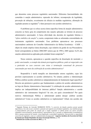 8
que denomino como processo regulatório sancionador. Diferentes funcionalidades são
cometidas à sanção administrativa: repressão do infrator, recomposição da legalidade,
prevenção de infrações, revestimento de eficácia às medidas regulatórias, afirmação do
regulador perante os regulados15
e fator persuasivo nos acordos substitutivos.
O problema que se coloca acerca desta específica forma de atuação administrativa
concerne ao baixo grau de cumprimento das sanções aplicadas ao término de processo
administrativo sancionador. A baixa efetividade das decisões do regulador fulmina o
“efeito simbólico da sanção” e, assim, compromete todas as salientadas externalidades do
instrumento regulatório sancionador. Esse problema apresenta-se nos processos
sancionadores antitruste do Conselho Administrativo de Defesa Econômica – CADE –,
objeto de estudo empírico desta dissertação, cujo relatório de gestão de sua Procuradoria-
Geral correspondente ao biênio 2006/2007 noticia que de 1994 a 2005 apenas 16,2% das
sanções administrativas aplicadas pela entidade foram cumpridas16
.
Nesse contexto, apresenta-se a questão específica da dissertação de mestrado: o
poder sancionador, a exemplo das demais prerrogativas públicas, pode ser negociado com
o particular no caso concreto com vistas à terminação consensual do processo
sancionador por meio da celebração de acordos administrativos?
Respondê-la é tarefa tranqüila em determinados setores regulados, cujas leis
prevêem expressamente os acordos substitutivos. No entanto, poderia a Administração
Pública celebrar acordos substitutivos independentemente de fundamento legal específico?
Haveria um permissivo genérico que fundamentaria a prática de acordos administrativos
no bojo do Direito Administrativo Sancionador? A celebração de acordos administrativos
implica em indisponibilidade do interesse público? Sanção administrativa e acordo
substitutivo são instrumentos fungíveis? Se sim, em quais circunstâncias? Por quais
motivos Administração Pública e administrado podem desejar celebrar acordos
substitutivos? Como os acordos substitutivos se implementam? Afinal, tais acordos são
15
Segundo Floriano de Azevedo MARQUES NETO, “o exercício da função punitiva possui grande
importância. Isso não só por constituir a punição um requisito da atividade reguladora, mas também porque
é primacialmente pelo poder de sanção que o órgão regulador se afirma frente aos atores privados
regulados (concessionários, permissionários, autorizatários etc.) e perante os administrados (consumidores).
Sem a ameaça potencial de sanção, resta fragilizada a autoridade regulatória. Sem perceber a capacidade
coercitiva do regulador, sente-se o administrado desamparado”. Aspectos Jurídicos do Exercício do Poder
de Sanção por Órgão Regulador do Setor de Energia Elétrica, p. 354.
16
Relatório de Gestão (exercício de 2007), p. 70.
 