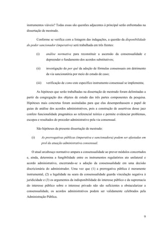 9
instrumentos viáveis? Todas essas são questões adjacentes à principal serão enfrentadas na
dissertação de mestrado.
Conforme se verifica com a listagem das indagações, a questão da disponibilidade
do poder sancionador (imperativo) será trabalhada em três frentes:
(i) análise normativa para reconstituir a ascensão da consensualidade e
depreender o fundamento dos acordos substitutivos;
(ii) investigação do por quê da adoção de fórmulas consensuais em detrimento
da via sancionatória por meio do estudo de caso;
(iii) verificação de como este específico instrumento consensual se implementa;
As hipóteses que serão trabalhadas na dissertação de mestrado foram delimitadas a
partir da congregação dos objetos de estudo das três partes componentes da pesquisa.
Hipóteses mais concretas foram assinaladas para que elas desempenhassem o papel de
guias de análise dos acordos administrativos, pois a construção de assertivas desse jaez
confere funcionalidade pragmática ao referencial teórico e permite evidenciar problemas,
escopos e resultados do proceder administrativo pela via consensual.
São hipóteses da presente dissertação de mestrado:
(i) As prerrogativas públicas (imperativa e sancionadora) podem ser afastadas em
prol da atuação administrativa consensual.
O atual arcabouço normativo ampara a consensualidade ao prever módulos concertados
e, ainda, determina a fungibilidade entre os instrumentos regulatórios ato unilateral e
acordo administrativo, encerrando-se a adoção da consensualidade em uma decisão
discricionária do administrador. Uma vez que (1) a prerrogativa pública é meramente
instrumental, (2) a legalidade na seara da consensualidade guarda vinculação negativa à
juridicidade e (3) os argumentos da indisponibilidade do interesse público e da supremacia
do interesse público sobre o interesse privado não são suficientes a obstacularizar a
consensualidade, os acordos administrativos podem ser validamente celebrados pela
Administração Pública.
 