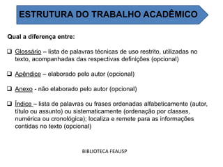 Qual a diferença entre:
 Glossário – lista de palavras técnicas de uso restrito, utilizadas no
texto, acompanhadas das respectivas definições (opcional)
 Apêndice – elaborado pelo autor (opcional)
 Anexo - não elaborado pelo autor (opcional)
 Índice – lista de palavras ou frases ordenadas alfabeticamente (autor,
título ou assunto) ou sistematicamente (ordenação por classes,
numérica ou cronológica); localiza e remete para as informações
contidas no texto (opcional)
BIBLIOTECA FEAUSP
ESTRUTURA DO TRABALHO ACADÊMICO
 
