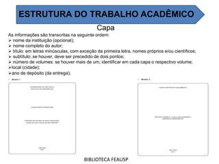Capa
As informações são transcritas na seguinte ordem:
 nome da instituição (opcional);
 nome completo do autor;
 título: em letras minúsculas, com exceção da primeira letra, nomes próprios e/ou científicos;
 subtítulo: se houver, deve ser precedido de dois pontos;
 número de volumes: se houver mais de um, identificar em cada capa o respectivo volume;
local (cidade);
ano de depósito (da entrega).
BIBLIOTECA FEAUSP
ESTRUTURA DO TRABALHO ACADÊMICO
 