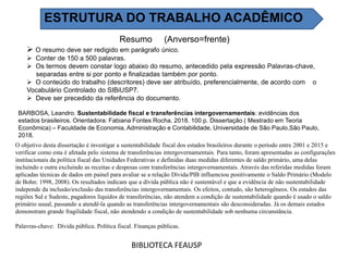 Resumo (Anverso=frente)
 O resumo deve ser redigido em parágrafo único.
 Conter de 150 a 500 palavras.
 Os termos devem constar logo abaixo do resumo, antecedido pela expressão Palavras-chave,
separadas entre si por ponto e finalizadas também por ponto.
 O conteúdo do trabalho (descritores) deve ser atribuído, preferencialmente, de acordo com o
Vocabulário Controlado do SIBiUSP7.
 Deve ser precedido da referência do documento.
BIBLIOTECA FEAUSP
O objetivo desta dissertação é investigar a sustentabilidade fiscal dos estados brasileiros durante o período entre 2001 e 2015 e
verificar como esta é afetada pelo sistema de transferências intergovernamentais. Para tanto, foram apresentadas as configurações
institucionais da política fiscal das Unidades Federativas e definidas duas medidas diferentes de saldo primário, uma delas
incluindo e outra excluindo as receitas e despesas com transferências intergovernamentais. Através das referidas medidas foram
aplicadas técnicas de dados em painel para avaliar se a relação Dívida/PIB influenciou positivamente o Saldo Primário (Modelo
de Bohn: 1998, 2008). Os resultados indicam que a dívida pública não é sustentável e que a evidência de não sustentabilidade
independe da inclusão/exclusão das transferências intergovernamentais. Os efeitos, contudo, são heterogêneos. Os estados das
regiões Sul e Sudeste, pagadores líquidos de transferências, não atendem a condição de sustentabilidade quando é usado o saldo
primário usual, passando a atendê-la quando as transferências intergovernamentais são desconsideradas. Já os demais estados
demonstram grande fragilidade fiscal, não atendendo a condição de sustentabilidade sob nenhuma circunstância.
Palavras-chave: Dívida pública. Política fiscal. Finanças públicas.
BARBOSA, Leandro. Sustentabilidade fiscal e transferências intergovernamentais: evidências dos
estados brasileiros. Orientadora: Fabiana Fontes Rocha. 2018. 100 p. Dissertação ( Mestrado em Teoria
Econômica) – Faculdade de Economia, Administração e Contabilidade, Universidade de São Paulo,São Paulo,
2018.
ESTRUTURA DO TRABALHO ACADÊMICO
 