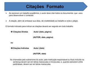  Ao escrever um trabalho acadêmico, o autor deve citar todos os documentos que usou
para desenvolver o conteúdo.
 A citação, além de embasar sua ideia, dá credibilidade ao trabalho e evita o plágio.
O formato indicado para indicar as citações deverá ser seguido em todo trabalho
 Citações Diretas Autor (data, página)
(AUTOR, data, página)
ou
Citações Indiretas Autor (data)
(AUTOR, data)
As chamadas pelo sobrenome do autor, pela instituição responsável ou título incluído na
sentença devem ser em letras maiúsculas e minúsculas, e, quando estiverem entre
parênteses, devem ser em letras maiúsculas.
Citações Formato
 