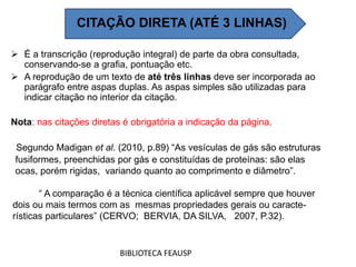  É a transcrição (reprodução integral) de parte da obra consultada,
conservando-se a grafia, pontuação etc.
 A reprodução de um texto de até três linhas deve ser incorporada ao
parágrafo entre aspas duplas. As aspas simples são utilizadas para
indicar citação no interior da citação.
Nota: nas citações diretas é obrigatória a indicação da página.
BIBLIOTECA FEAUSP
CITAÇÃO DIRETA (ATÉ 3 LINHAS)
Segundo Madigan et al. (2010, p.89) “As vesículas de gás são estruturas
fusiformes, preenchidas por gás e constituídas de proteínas: são elas
ocas, porém rigidas, variando quanto ao comprimento e diâmetro”.
“ A comparação é a técnica científica aplicável sempre que houver
dois ou mais termos com as mesmas propriedades gerais ou caracte-
rísticas particulares” (CERVO; BERVIA, DA SILVA, 2007, P.32).
 