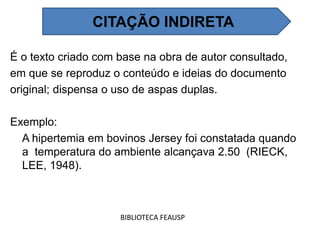 É o texto criado com base na obra de autor consultado,
em que se reproduz o conteúdo e ideias do documento
original; dispensa o uso de aspas duplas.
Exemplo:
A hipertemia em bovinos Jersey foi constatada quando
a temperatura do ambiente alcançava 2.50 (RIECK,
LEE, 1948).
BIBLIOTECA FEAUSP
CITAÇÃO INDIRETA
 