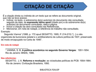 É a citação direta ou indireta de um texto que se refere ao documento original,
que não se teve acesso.
 Indicar, no texto, o sobrenome do(s) autor(es) do documento não consultado,
seguido da data, da expressão latina apud (citado por) e do sobrenome do(s)
autor(es) do documento consultado, data e página.
 Incluir a citação da obra consultada nas Referências.
 Mencionar, em nota de rodapé, a referência do trabalho não consultado.
BIBLIOTECA FEAUSP
CITAÇÃO DE CITAÇÃO
Exemplo:
Segundo Vianna¹ (1986, p. 172 apud SEGATTO, 1995, P. 214-215) “[...] o viés
organicista da burocracia estatal e o antiliberalismo da cultura política de 1937, preservado
de modo encapuçado na Carta de 1046”.
Em nota de rodapé
__________________
¹ VIANNA, S. B. A política econômica no segundo Governo Vargas: 1951-1954.
Rio de Janeiro: BNDS, 1986.
Nas referências:
SEGATTO, J. A. Reforma e revolução: as vicissitudes políticas do PCB: 1954-1964.
Rio de Janeiro: Civilização Brasileira, 1995.
 