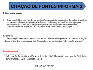 Informação verbal
 Quando obtidas através de comunicações pessoais, anotações de aulas, trabalhos
de eventos não publicados (conferências, palestras, seminários, congressos,
simpósios etc.), indicar entre parênteses a expressão (informação verbal),
mencionando-se os dados disponíveis somente em nota de rodapé.
Exemplos:
Ferreira (2014) afirma que as bibliotecas universitárias passam por transformações
decorrentes das tecnologias de informação e comunicação (informação verbal).¹
Em nota de rodapé
______________
¹ Informação fornecida por Ferreira durante o XVII Seminário Nacional de Bibliotecas
Universitárias, Belo Horizonte, 2014.
BIBLIOTECA FEAUSP
CITAÇÃO DE FONTES INFORMAIS
 