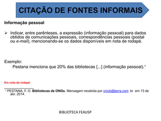 Informação pessoal
 Indicar, entre parênteses, a expressão (informação pessoal) para dados
obtidos de comunicações pessoais, correspondências pessoais (postal
ou e-mail), mencionando-se os dados disponíveis em nota de rodapé.
Exemplo:
Pestana menciona que 20% das bibliotecas [...] (informação pessoal).¹
Em nota de rodapé
______________
¹ PESTANA, F. O. Bibliotecas de ONGs. Mensagem recebida por vmcb@terra.com .br em 13 de
abr. 2014.
BIBLIOTECA FEAUSP
CITAÇÃO DE FONTES INFORMAIS
 