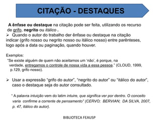 A ênfase ou destaque na citação pode ser feita, utilizando os recurso
de grifo, negrito ou itálico .
 Quando o autor do trabalho der ênfase ou destaque na citação
indicar (grifo nosso ou negrito nosso ou itálico nosso) entre parênteses,
logo após a data ou paginação, quando houver.
Exemplos:
“Se existe alguém de quem não aceitamos um ‘não’, é porque, na
verdade, entregamos o controle de nossa vida a essa pessoa.” (CLOUD, 1999,
p.129, grifo nosso).
 Usar a expressão “grifo do autor”, “negrito do autor” ou “itálico do autor”,
caso o destaque seja do autor consultado.
“ A palavra intuição vem do latim intuire, que significa ver por dentro. O conceito
varia confirme a corrente de pensamento” (CERVO; BERVIAN; DA SILVA, 2007,
p. 47, itálico do autor).
BIBLIOTECA FEAUSP
CITAÇÃO - DESTAQUES
 
