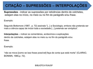Supressões - indicar as supressões por reticências dentro de colchetes,
estejam elas no início, no meio ou no fim do parágrafo e/ou frase.
Exemplo:
Segundo Bottomore (1987, p. 72) assinala “[...] a Sociologia, embora não pretenda ser
mais a ciência capaz de incluir toda a sociedade [...] pretende ser sinóptica”.
Interpolações – indicar os comentários, acréscimos e explicações
dentro de colchetes, estejam elas no meio ou no fim do parágrafo e/ou
frase.
Exemplo:
“não se mova [como se isso fosse possível] faça de conta que está morta” (CLARAC;
BONNIN, 1985,p. 72).
BIBLIOTCA FEAUSP
CITAÇÃO – SUPRESSÕES – INTERPOLAÇÕES
 