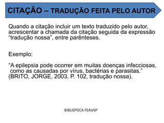 Quando a citação incluir um texto traduzido pelo autor,
acrescentar a chamada da citação seguida da expressão
“tradução nossa”, entre parênteses.
Exemplo:
“A epilepsia pode ocorrer em muitas doenças infecciosas,
como as causadas por vírus, bactérias e parasitas.”
(BRITO, JORGE, 2003, P. 102, tradução nossa).
BIBLIOTECA FEAUSP
CITAÇÃO – TRADUÇÃO FEITA PELO AUTOR
 