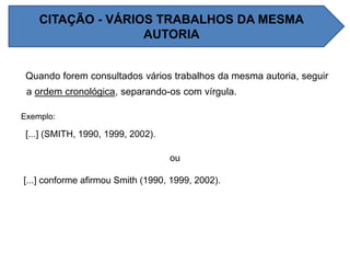 Quando forem consultados vários trabalhos da mesma autoria, seguir
a ordem cronológica, separando-os com vírgula.
Exemplo:
[...] (SMITH, 1990, 1999, 2002).
ou
[...] conforme afirmou Smith (1990, 1999, 2002).
CITAÇÃO - VÁRIOS TRABALHOS DA MESMA
AUTORIA
 