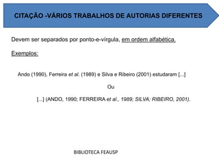 Devem ser separados por ponto-e-vírgula, em ordem alfabética.
Exemplos:
Ando (1990), Ferreira et al. (1989) e Silva e Ribeiro (2001) estudaram [...]
Ou
[...] (ANDO, 1990; FERREIRA et al., 1989; SILVA; RIBEIRO, 2001).
BIBLIOTECA FEAUSP
CITAÇÃO -VÁRIOS TRABALHOS DE AUTORIAS DIFERENTES
 