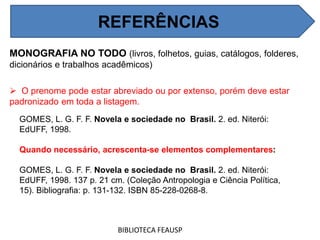 MONOGRAFIA NO TODO (livros, folhetos, guias, catálogos, folderes,
dicionários e trabalhos acadêmicos)
 O prenome pode estar abreviado ou por extenso, porém deve estar
padronizado em toda a listagem.
BIBLIOTECA FEAUSP
REFERÊNCIAS
GOMES, L. G. F. F. Novela e sociedade no Brasil. 2. ed. Niterói:
EdUFF, 1998.
Quando necessário, acrescenta-se elementos complementares:
GOMES, L. G. F. F. Novela e sociedade no Brasil. 2. ed. Niterói:
EdUFF, 1998. 137 p. 21 cm. (Coleção Antropologia e Ciência Política,
15). Bibliografia: p. 131-132. ISBN 85-228-0268-8.
 