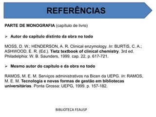 PARTE DE MONOGRAFIA (capítulo de livro)
 Autor do capítulo distinto da obra no todo
MOSS, D. W.; HENDERSON, A. R. Clinical enzymology. In: BURTIS, C. A.;
ASHWOOD, E. R. (Ed.). Tietz textbook of clinical chemistry. 3rd ed.
Philadelphia: W. B. Saunders, 1999. cap. 22, p. 617-721.
 Mesmo autor do capítulo e da obra no todo
RAMOS, M. E. M. Serviços administrativos na Bicen da UEPG. In: RAMOS,
M. E. M. Tecnologia e novas formas de gestão em bibliotecas
universitárias. Ponta Grossa: UEPG, 1999. p. 157-182.
BIBLIOTECA FEAUSP
REFERÊNCIAS
 