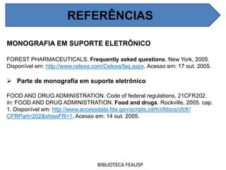 REFERÊNCIAS
MONOGRAFIA EM SUPORTE ELETRÔNICO
FOREST PHARMACEUTICALS. Frequently asked questions. New York, 2005.
Disponível em: http://www.celexa.com/Celexa/faq.aspx. Acesso em: 17 out. 2005.
 Parte de monografia em suporte eletrônico
FOOD AND DRUG ADMINISTRATION. Code of federal regulations, 21CFR202.
In: FOOD AND DRUG ADMINISTRATION. Food and drugs. Rockville, 2005. cap.
1. Disponível em: http://www.accessdata.fda.gov/scripts,cdrh/cfdocs/cfcfr/
CFRPart=202&showFR=1. Acesso em: 14 out. 2005.
BIBLIOTECA FEAUSP
REFERÊNCIAS
 