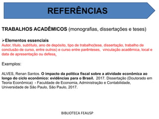 REFERÊNCIAS
BIBLIOTECA FEAUSP
TRABALHOS ACADÊMICOS (monografias, dissertações e teses)
Elementos essenciais
Autor, título, subtítulo, ano de depósito, tipo de trabalho(tese, dissertação, trabalho de
conclusão de curso, entre outros) e curso entre parênteses, vinculação acadêmica, local e
data de apresentação ou defesa.
Exemplos:
ALVES, Renan Santos. O impacto da política fiscal sobre a atividade econômica ao
longo do ciclo econômico: evidências para o Brasil. 2017. Dissertação (Doutorado em
Teoria Econômica) - Faculdade de Economia, Administração e Contabilidade,
Universidade de São Paulo, São Paulo, 2017.
REFERÊNCIAS
 