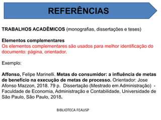 REFERÊNCIAS
BIBLIOTECA FEAUSP
TRABALHOS ACADÊMICOS (monografias, dissertações e teses)
Elementos complementares
Os elementos complementares são usados para melhor identificação do
documento: página, orientador.
Exemplo:
Affonso, Felipe Marinelli. Metas do consumidor: a influência de metas
de benefício na execução de metas de processo. Orientador: Jose
Afonso Mazzon, 2018. 79 p. Dissertação (Mestrado em Administração) -
Faculdade de Economia, Administração e Contabilidade, Universidade de
São Paulo, São Paulo, 2018.
REFERÊNCIAS
 