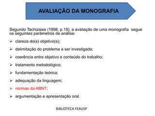 Segundo Tachizawa (1998, p.19), a avaliação de uma monografia segue
os seguintes parâmetros de análise:
 clareza do(s) objetivo(s);
 delimitação do problema a ser investigado;
 coerência entre objetivo e conteúdo do trabalho;
 tratamento metodológico;
 fundamentação teórica;
 adequação da linguagem;
 normas da ABNT;
 argumentação e apresentação oral.
BIBLIOTECA FEAUSP
AVALIAÇÃO DA MONOGRAFIA
 