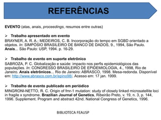 REFERÊNCIAS
EVENTO (atas, anais, proceedings, resumos entre outras)
 Trabalho apresentado em evento
BRAYNER, A. R. A.; MEDEIROS, C. B. Incorporação do tempo em SGBD orientado a
objetos. In: SIMPÓSIO BRASILEIRO DE BANCO DE DADOS, 9., 1994, São Paulo.
Anais... São Paulo: USP, 1994. p. 16-29.
 Trabalho de evento em suporte eletrônico
SABROZA, P. C. Globalização e saúde: impacto nos perfis epidemiológicos das
populações. In: CONGRESSO BRASILEIRO DE EPIDEMIOLOGIA, 4., 1998, Rio de
Janeiro. Anais eletrônicos... Rio de Janeiro: ABRASCO, 1998. Mesa-redonda. Disponível
em: http://www.abrasco.com.br/epino98/. Acesso em: 17 jan. 1999.
 Trabalho de evento publicado em periódico
MINGRONI-NETTO, R. C. Origin of fmr-1 mutation: study of closely linked microsatellite loci
in fragile x syndrome. Brazilian Journal of Genetics, Ribeirão Preto, v. 19, n. 3, p. 144,
1996. Supplement. Program and abstract 42nd. National Congress of Genetics, 1996.
BIBLIOTECA FEAUSP
REFERÊNCIAS
 