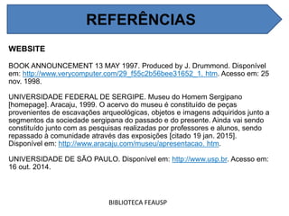 REFERÊNCIAS
WEBSITE
BOOK ANNOUNCEMENT 13 MAY 1997. Produced by J. Drummond. Disponível
em: http://www.verycomputer.com/29_f55c2b56bee31652_1. htm. Acesso em: 25
nov. 1998.
UNIVERSIDADE FEDERAL DE SERGIPE. Museu do Homem Sergipano
[homepage]. Aracaju, 1999. O acervo do museu é constituído de peças
provenientes de escavações arqueológicas, objetos e imagens adquiridos junto a
segmentos da sociedade sergipana do passado e do presente. Ainda vai sendo
constituído junto com as pesquisas realizadas por professores e alunos, sendo
repassado à comunidade através das exposições [citado 19 jan. 2015].
Disponível em: http://www.aracaju.com/museu/apresentacao. htm.
UNIVERSIDADE DE SÃO PAULO. Disponível em: http://www.usp.br. Acesso em:
16 out. 2014.
BIBLIOTECA FEAUSP
REFERÊNCIAS
 