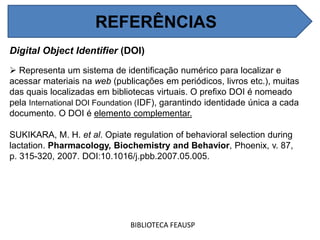 REFERÊNCIAS
Digital Object Identifier (DOI)
 Representa um sistema de identificação numérico para localizar e
acessar materiais na web (publicações em periódicos, livros etc.), muitas
das quais localizadas em bibliotecas virtuais. O prefixo DOI é nomeado
pela International DOI Foundation (IDF), garantindo identidade única a cada
documento. O DOI é elemento complementar.
SUKIKARA, M. H. et al. Opiate regulation of behavioral selection during
lactation. Pharmacology, Biochemistry and Behavior, Phoenix, v. 87,
p. 315-320, 2007. DOI:10.1016/j.pbb.2007.05.005.
BIBLIOTECA FEAUSP
REFERÊNCIAS
 