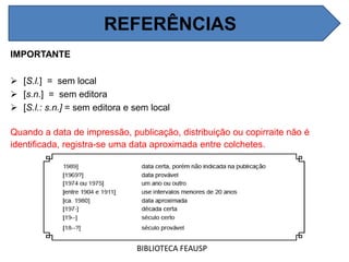 REFERÊNCIAS
IMPORTANTE
 [S.l.] = sem local
 [s.n.] = sem editora
 [S.l.: s.n.] = sem editora e sem local
Quando a data de impressão, publicação, distribuição ou copirraite não é
identificada, registra-se uma data aproximada entre colchetes.
BIBLIOTECA FEAUSP
REFERÊNCIAS
 