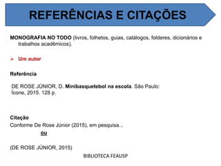 REFERÊNCIAS E CITAÇÕES
MONOGRAFIA NO TODO (livros, folhetos, guias, catálogos, folderes, dicionários e
trabalhos acadêmicos).
 Um autor
Referência
DE ROSE JÚNIOR, D. Minibasquetebol na escola. São Paulo:
Ícone, 2015. 128 p.
Citação
Conforme De Rose Júnior (2015), em pesquisa...
ou
(DE ROSE JÚNIOR, 2015)
BIBLIOTECA FEAUSP
REFERÊNCIAS E CITAÇÕES
 