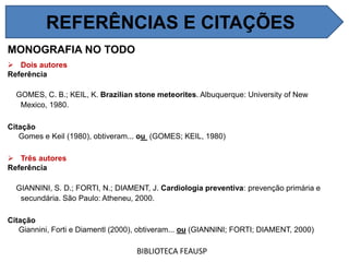 MONOGRAFIA NO TODO
 Dois autores
Referência
GOMES, C. B.; KEIL, K. Brazilian stone meteorites. Albuquerque: University of New
Mexico, 1980.
Citação
Gomes e Keil (1980), obtiveram... ou (GOMES; KEIL, 1980)
 Três autores
Referência
GIANNINI, S. D.; FORTI, N.; DIAMENT, J. Cardiologia preventiva: prevenção primária e
secundária. São Paulo: Atheneu, 2000.
Citação
Giannini, Forti e Diamentl (2000), obtiveram... ou (GIANNINI; FORTI; DIAMENT, 2000)
BIBLIOTECA FEAUSP
REFERÊNCIAS E CITAÇÕES
 