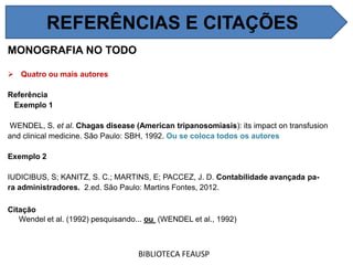 MONOGRAFIA NO TODO
 Quatro ou mais autores
Referência
Exemplo 1
WENDEL, S. et al. Chagas disease (American tripanosomiasis): its impact on transfusion
and clinical medicine. São Paulo: SBH, 1992. Ou se coloca todos os autores
Exemplo 2
IUDICIBUS, S; KANITZ, S. C.; MARTINS, E; PACCEZ, J. D. Contabilidade avançada pa-
ra administradores. 2.ed. São Paulo: Martins Fontes, 2012.
Citação
Wendel et al. (1992) pesquisando... ou (WENDEL et al., 1992)
BIBLIOTECA FEAUSP
REFERÊNCIAS E CITAÇÕES
 