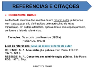  SOBRENOME IGUAIS
A citação de diversos documentos de um mesmo autor, publicadas
num mesmo ano, são distinguidas pelo acréscimo de letras
minúsculas, em ordem alfabética, após a data e sem espacejamento,
conforme a lista de referências:
Exemplos: De acordo com Resende (1927a)
(RESENDE, 1927b)
Lista de referências: Deve-se repetir o nome do autor.
RESENDE, M. A. Administração pública. São Paulo: EDUSP,
1927a. 121 p.
RESENDE, M. A.. Conceitos em administração pública. São Paulo:
RDS, 1927b. 89 p.
BIBLIOTECA FEAUSP
REFERÊNCIAS E CITAÇÕES
 