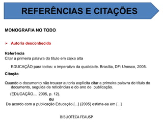 MONOGRAFIA NO TODO
 Autoria desconhecida
Referência
Citar a primeira palavra do título em caixa alta
EDUCAÇÃO para todos: o imperativo da qualidade. Brasília, DF: Unesco, 2005.
Citação
Quando o documento não trouxer autoria explícita citar a primeira palavra do título do
documento, seguida de reticências e do ano de publicação.
(EDUCAÇÃO..., 2005, p. 12).
ou
De acordo com a publicação Educação [...] (2005) estima-se em [...]
BIBLIOTECA FEAUSP
REFERÊNCIAS E CITAÇÕES
 