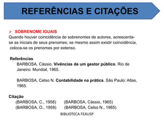 SOBRENOME IGUAIS
Quando houver coincidência de sobrenomes de autores, acrescenta-
se as iniciais de seus prenomes; se mesmo assim existir coincidência,
coloca-se os prenomes por extenso.
Referências
BARBOSA, Cássio. Vivências de um gestor público. Rio de
Janeiro: Mundial, 1965.
BARBOSA, Celso N. Contabilidade na prática. São Paulo: Atlas,
1965.
Citação
(BARBOSA, C., 1958) (BARBOSA, Cássio, 1965)
(BARBOSA, O., 1959) (BARBOSA, Celso N., 1965)
BIBLIOTECA FEAUSP
REFERÊNCIAS E CITAÇÕES
 