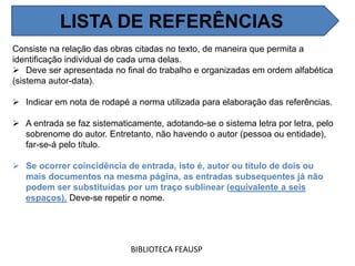 Consiste na relação das obras citadas no texto, de maneira que permita a
identificação individual de cada uma delas.
 Deve ser apresentada no final do trabalho e organizadas em ordem alfabética
(sistema autor-data).
 Indicar em nota de rodapé a norma utilizada para elaboração das referências.
 A entrada se faz sistematicamente, adotando-se o sistema letra por letra, pelo
sobrenome do autor. Entretanto, não havendo o autor (pessoa ou entidade),
far-se-á pelo título.
 Se ocorrer coincidência de entrada, isto é, autor ou título de dois ou
mais documentos na mesma página, as entradas subsequentes já não
podem ser substituídas por um traço sublinear (equivalente a seis
espaços). Deve-se repetir o nome.
BIBLIOTECA FEAUSP
LISTA DE REFERÊNCIAS
 