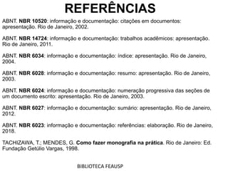 REFERÊNCIAS
ABNT. NBR 10520: informação e documentação: citações em documentos:
apresentação. Rio de Janeiro, 2002.
ABNT. NBR 14724: informação e documentação: trabalhos acadêmicos: apresentação.
Rio de Janeiro, 2011.
ABNT. NBR 6034: informação e documentação: índice: apresentação. Rio de Janeiro,
2004.
ABNT. NBR 6028: informação e documentação: resumo: apresentação. Rio de Janeiro,
2003.
ABNT. NBR 6024: informação e documentação: numeração progressiva das seções de
um documento escrito: apresentação. Rio de Janeiro, 2003.
ABNT. NBR 6027: informação e documentação: sumário: apresentação. Rio de Janeiro,
2012.
ABNT. NBR 6023: informação e documentação: referências: elaboração. Rio de Janeiro,
2018.
TACHIZAWA, T.; MENDES, G. Como fazer monografia na prática. Rio de Janeiro: Ed.
Fundação Getúlio Vargas, 1998.
BIBLIOTECA FEAUSP
 