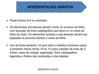 Papel branco A-4 ou reciclado.
 Os elementos pré-textuais devem iniciar no anverso da folha,
com exceção da ficha catalográfica que deve vir no verso da
folha de rosto. Os elementos textuais e pós-textuais devem ser
digitados no anverso (frente) e verso da folha.
 Uso da fonte tamanho 12 para todo o trabalho (inclusive capa)
e tamanho menor (fonte 10 ou 11) para citações de mais de 3
linhas, notas de rodapé, paginação, ficha catalográfica,
legendas e fontes das ilustrações e das tabelas.
BIBLIOTECA FEAUSP
APRESENTAÇÃO GRÁFICA
 