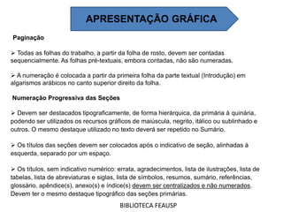 Paginação
 Todas as folhas do trabalho, a partir da folha de rosto, devem ser contadas
sequencialmente. As folhas pré-textuais, embora contadas, não são numeradas.
 A numeração é colocada a partir da primeira folha da parte textual (Introdução) em
algarismos arábicos no canto superior direito da folha.
Numeração Progressiva das Seções
 Devem ser destacados tipograficamente, de forma hierárquica, da primária à quinária,
podendo ser utilizados os recursos gráficos de maiúscula, negrito, itálico ou sublinhado e
outros. O mesmo destaque utilizado no texto deverá ser repetido no Sumário.
 Os títulos das seções devem ser colocados após o indicativo de seção, alinhadas à
esquerda, separado por um espaço.
 Os títulos, sem indicativo numérico: errata, agradecimentos, lista de ilustrações, lista de
tabelas, lista de abreviaturas e siglas, lista de símbolos, resumos, sumário, referências,
glossário, apêndice(s), anexo(s) e índice(s) devem ser centralizados e não numerados.
Devem ter o mesmo destaque tipográfico das seções primárias.
BIBLIOTECA FEAUSP
APRESENTAÇÃO GRÁFICA
 