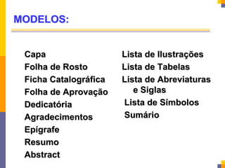 MODELOS:
Capa
Folha de Rosto
Ficha Catalográfica
Folha de Aprovação
Dedicatória
Agradecimentos
Epígrafe
Resumo
Abstract
Lista de Ilustrações
Lista de Tabelas
Lista de Abreviaturas
e Siglas
Lista de Símbolos
Sumário
 