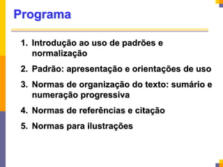 Programa
1. Introdução ao uso de padrões e
normalização
2. Padrão: apresentação e orientações de uso
3. Normas de organização do texto: sumário e
numeração progressiva
4. Normas de referências e citação
5. Normas para ilustrações
 