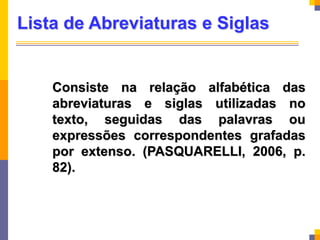 Lista de Abreviaturas e Siglas
Consiste na relação alfabética das
abreviaturas e siglas utilizadas no
texto, seguidas das palavras ou
expressões correspondentes grafadas
por extenso. (PASQUARELLI, 2006, p.
82).
 