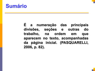 Sumário
É a numeração das principais
divisões, seções e outras do
trabalho, na ordem em que
aparecem no texto, acompanhadas
da página inicial. (PASQUARELLI,
2006, p. 82).
 