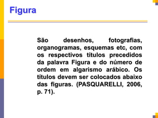Figura
São desenhos, fotografias,
organogramas, esquemas etc, com
os respectivos títulos precedidos
da palavra Figura e do número de
ordem em algarismo arábico. Os
títulos devem ser colocados abaixo
das figuras. (PASQUARELLI, 2006,
p. 71).
 