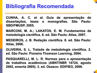 Bibliografia Recomendada
CUNHA, A. C. et al. Guia de apresentação de
dissertações, teses e monografias. São Paulo:
SBD/FMUSP, 2005.
MARCONI, M. A.; LAKATOS, E. M. Fundamentos de
metodología científica. 6. ed. São Paulo: Atlas, 2007.
MEDEIROS, J. B. Redação científica. 8. ed. São Paulo:
Atlas, 2006.
OLIVEIRA, S. L. Tratado de metodologia científica. 2.
ed. São Paulo: Pioneira Thomson Learning, 2004.
PASQUARELLI, M. L. R. Normas para a apresentação
de trabalhos acadêmicos (ABNT/NBR 14724, agosto
2002, ementa 2005). 3. ed. Osasco: EDIFIEO, 2006.
 
